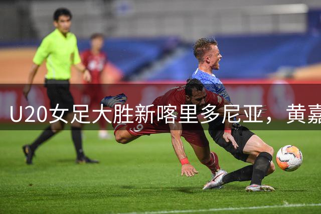 U20女足大胜新喀里多尼亚，黄嘉欣上演帽子戏法